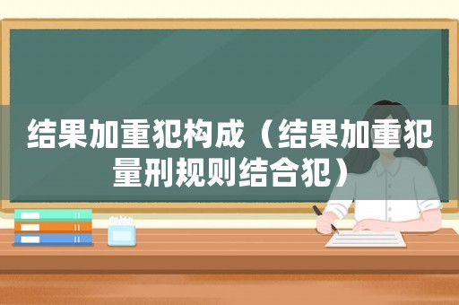 結(jié)果加重犯構(gòu)成（結(jié)果加重犯量刑規(guī)則結(jié)合犯）