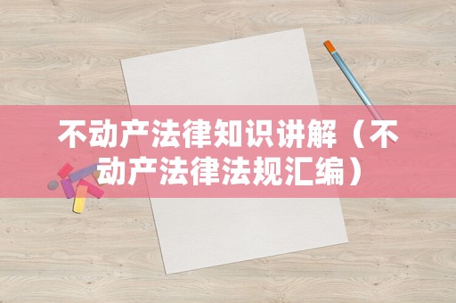 不動(dòng)產(chǎn)法律知識(shí)講解（不動(dòng)產(chǎn)法律法規(guī)匯編）