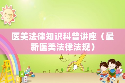 醫(yī)美法律知識(shí)科普講座（最新醫(yī)美法律法規(guī)）