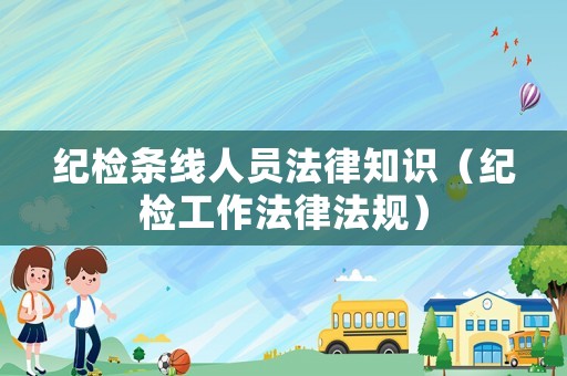 紀(jì)檢條線人員法律知識(shí)（紀(jì)檢工作法律法規(guī)）