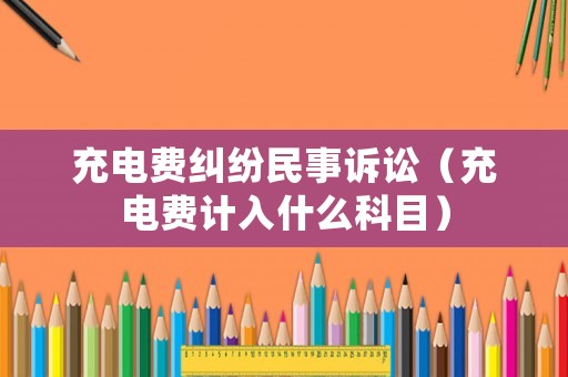 充電費(fèi)糾紛民事訴訟（充電費(fèi)計(jì)入什么科目）