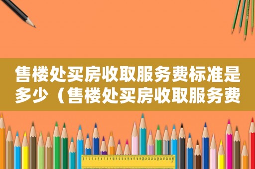 售樓處買房收取服務(wù)費(fèi)標(biāo)準(zhǔn)是多少（售樓處買房收取服務(wù)費(fèi)標(biāo)準(zhǔn)）