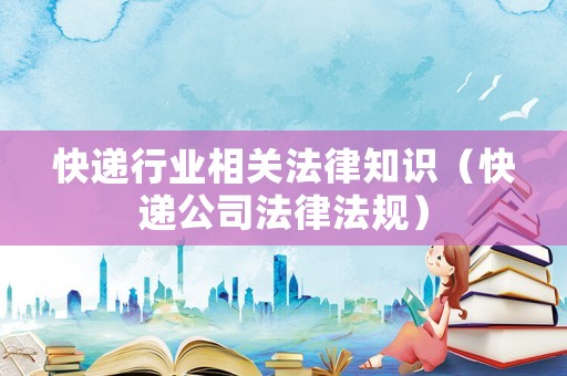 快遞行業(yè)相關(guān)法律知識（快遞公司法律法規(guī)）