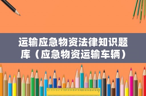 運(yùn)輸應(yīng)急物資法律知識題庫（應(yīng)急物資運(yùn)輸車輛）