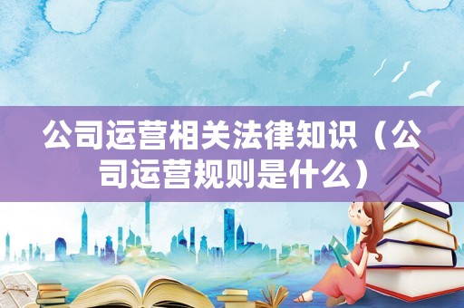 公司運營相關(guān)法律知識（公司運營規(guī)則是什么）