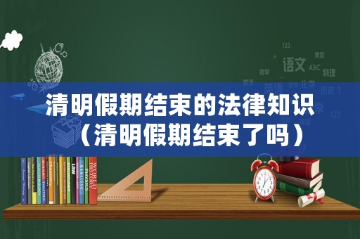 清明假期結(jié)束的法律知識（清明假期結(jié)束了嗎）