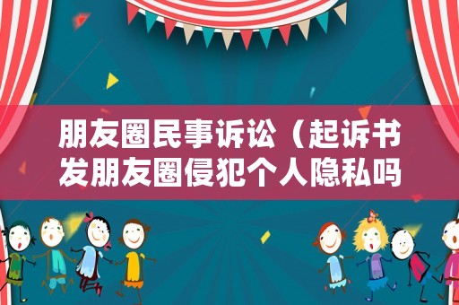 朋友圈民事訴訟（起訴書發(fā)朋友圈侵犯?jìng)€(gè)人隱私嗎）