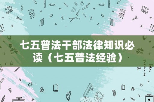 七五普法干部法律知識必讀（七五普法經(jīng)驗）