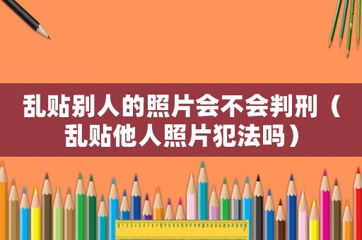 亂貼別人的照片會(huì)不會(huì)判刑（亂貼他人照片犯法嗎）