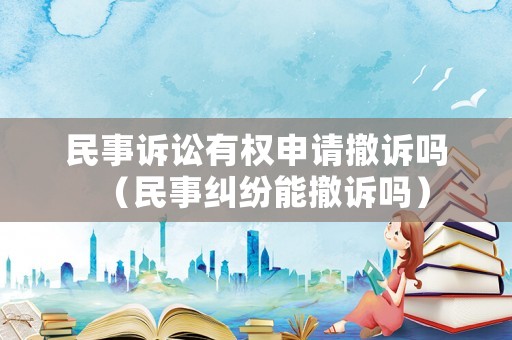 民事訴訟有權(quán)申請撤訴嗎（民事糾紛能撤訴嗎）