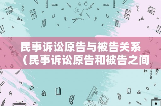 民事訴訟原告與被告關(guān)系（民事訴訟原告和被告之間的關(guān)系）