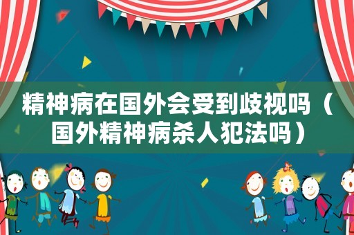 精神病在國(guó)外會(huì)受到歧視嗎（國(guó)外精神病殺人犯法嗎）