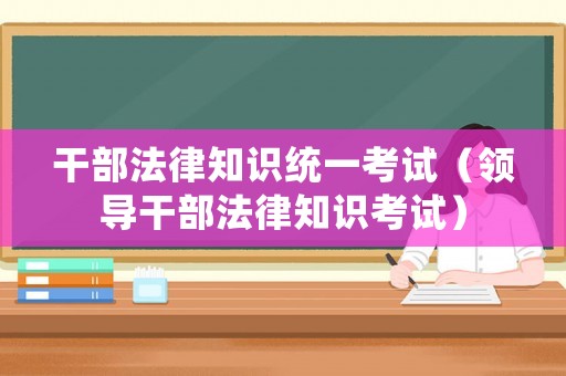 干部法律知識(shí)統(tǒng)一考試（領(lǐng)導(dǎo)干部法律知識(shí)考試）