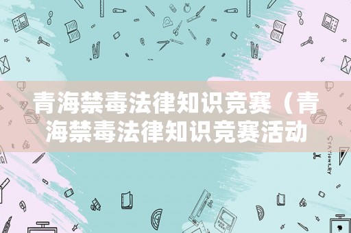青海禁毒法律知識競賽（青海禁毒法律知識競賽活動(dòng)）