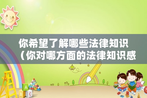 你希望了解哪些法律知識（你對哪方面的法律知識感興趣）