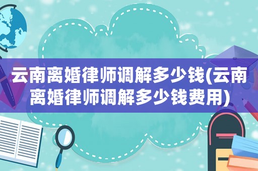 云南離婚律師調(diào)解多少錢(云南離婚律師調(diào)解多少錢費用)