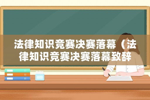 法律知識競賽決賽落幕（法律知識競賽決賽落幕致辭）