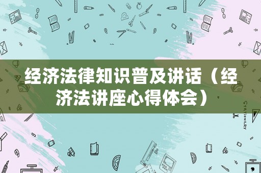 經(jīng)濟(jì)法律知識(shí)普及講話（經(jīng)濟(jì)法講座心得體會(huì)）