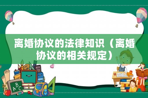 離婚協(xié)議的法律知識(shí)（離婚協(xié)議的相關(guān)規(guī)定）