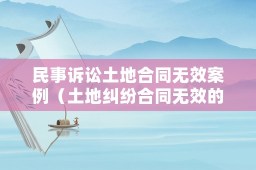 民事訴訟土地合同無效案例（土地糾紛合同無效的賠償問題）