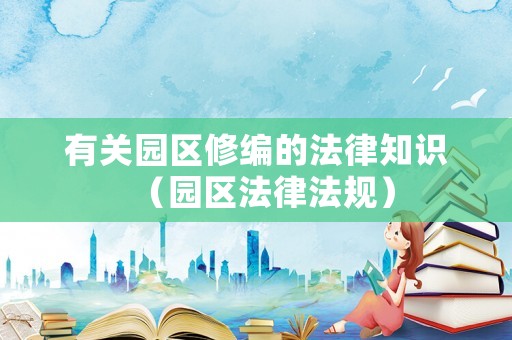 有關園區(qū)修編的法律知識（園區(qū)法律法規(guī)）