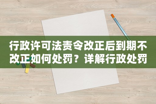 行政許可法責(zé)令改正后到期不改正如何處罰？詳解行政處罰流程及注意事項