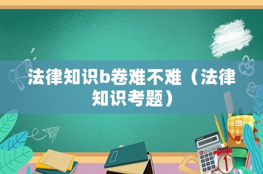 法律知識b卷難不難（法律知識考題）