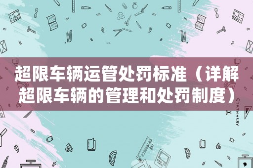 超限車(chē)輛運(yùn)管處罰標(biāo)準(zhǔn)（詳解超限車(chē)輛的管理和處罰制度）