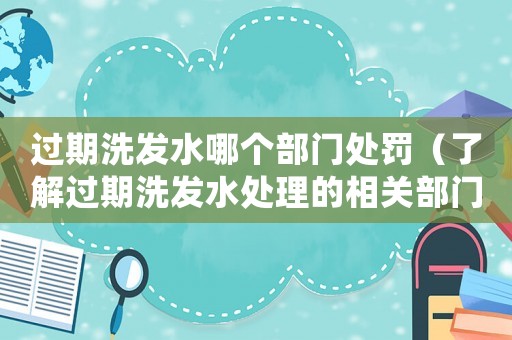 過期洗發(fā)水哪個部門處罰（了解過期洗發(fā)水處理的相關(guān)部門和規(guī)定）