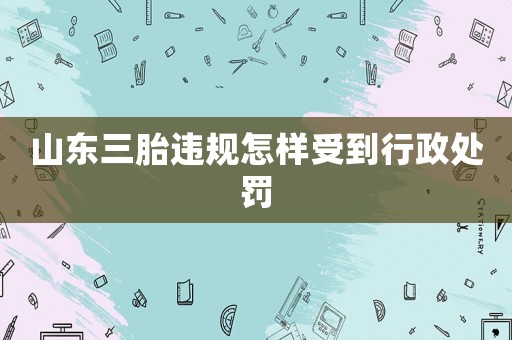 山東三胎違規(guī)怎樣受到行政處罰