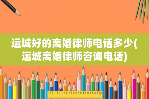 運(yùn)城好的離婚律師電話多少(運(yùn)城離婚律師咨詢電話)