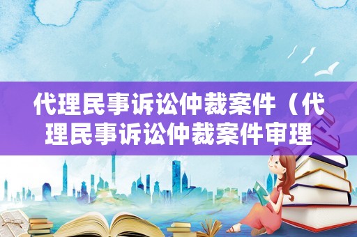 代理民事訴訟仲裁案件（代理民事訴訟仲裁案件審理期限）