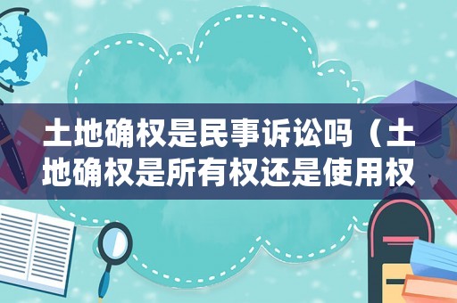 土地確權是民事訴訟嗎（土地確權是所有權還是使用權）