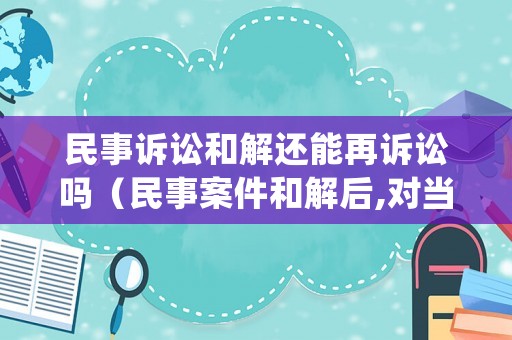 民事訴訟和解還能再訴訟嗎（民事案件和解后,對(duì)當(dāng)事人還有處罰嗎）