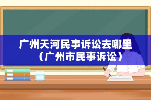 廣州天河民事訴訟去哪里（廣州市民事訴訟）