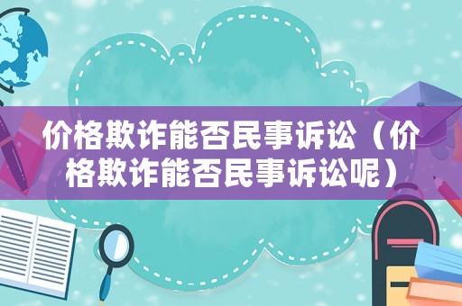 價格欺詐能否民事訴訟（價格欺詐能否民事訴訟呢）