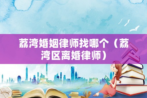 荔灣婚姻律師找哪個(gè)（荔灣區(qū)離婚律師）
