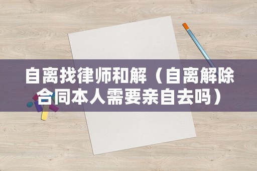 自離找律師和解（自離解除合同本人需要親自去嗎）