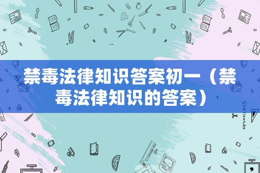 禁毒法律知識(shí)答案初一（禁毒法律知識(shí)的答案）