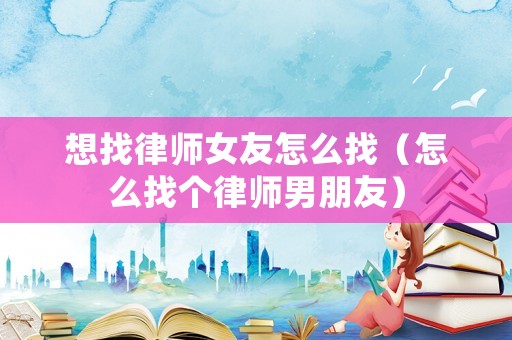 想找律師女友怎么找（怎么找個(gè)律師男朋友）