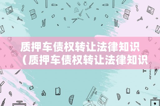 質(zhì)押車債權(quán)轉(zhuǎn)讓法律知識（質(zhì)押車債權(quán)轉(zhuǎn)讓法律知識）