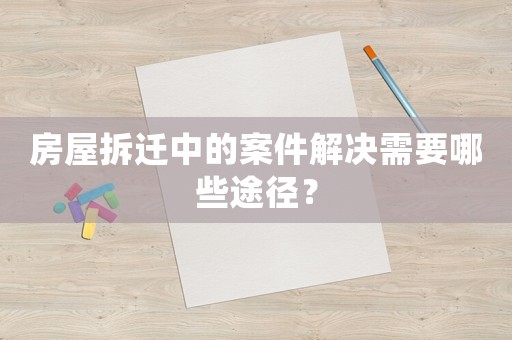 房屋拆遷中的案件解決需要哪些途徑？