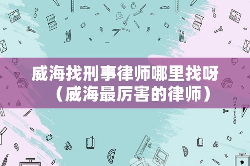 威海找刑事律師哪里找呀（威海最厲害的律師）