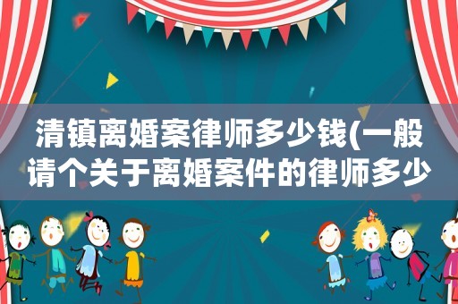 清鎮(zhèn)離婚案律師多少錢(一般請個關于離婚案件的律師多少錢)