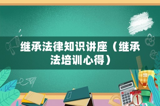 繼承法律知識講座（繼承法培訓(xùn)心得）