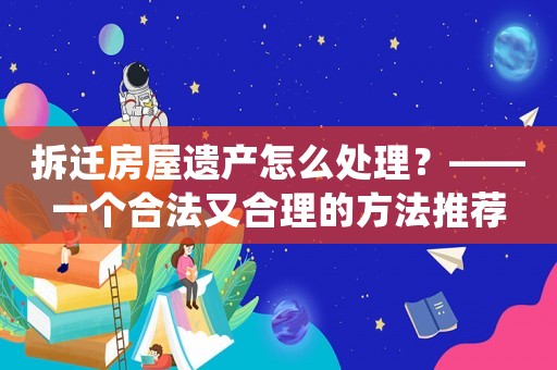 拆遷房屋遺產(chǎn)怎么處理？——一個(gè)合法又合理的方法推薦