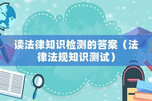 讀法律知識(shí)檢測(cè)的答案（法律法規(guī)知識(shí)測(cè)試）
