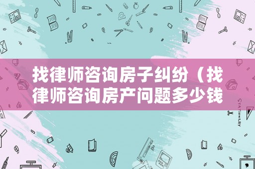找律師咨詢(xún)房子糾紛（找律師咨詢(xún)房產(chǎn)問(wèn)題多少錢(qián)）