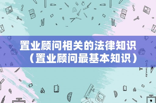 置業(yè)顧問相關(guān)的法律知識（置業(yè)顧問最基本知識）