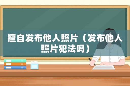 擅自發(fā)布他人照片（發(fā)布他人照片犯法嗎）